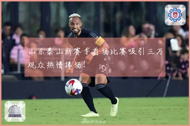 山东泰山新赛季首场比赛吸引三万观众热情捧场！
