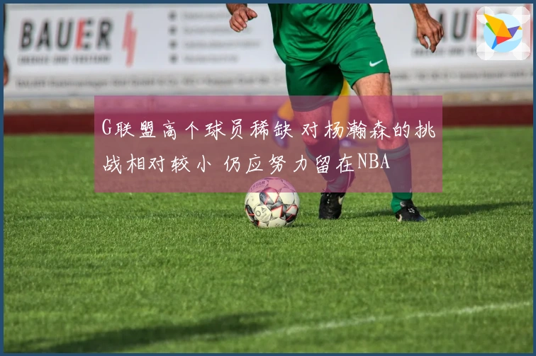 G联盟高个球员稀缺 对杨瀚森的挑战相对较小 仍应努力留在NBA