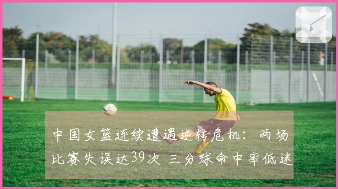 中国女篮连续遭遇逆转危机：两场比赛失误达39次 三分球命中率低迷