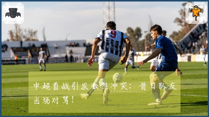 中超首战引发激烈冲突：昔日队友当场对骂！
