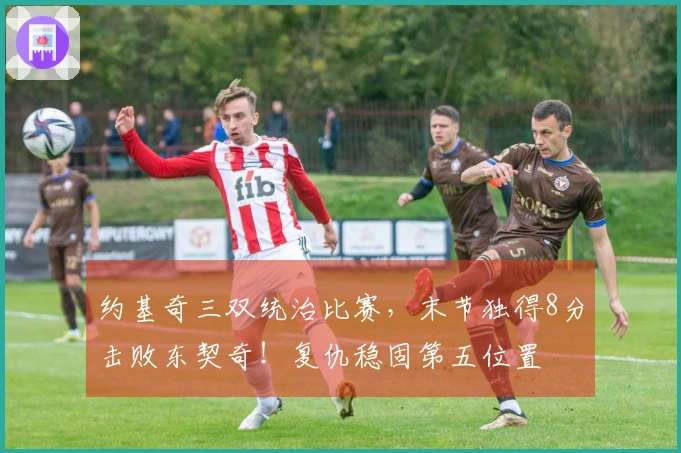 约基奇三双统治比赛，末节独得8分击败东契奇！复仇稳固第五位置