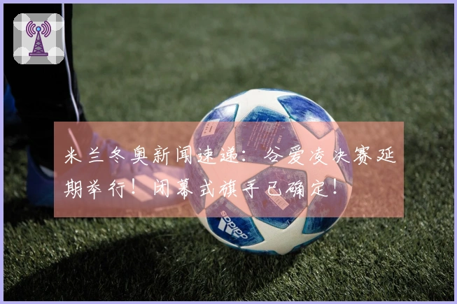 米兰冬奥新闻速递：谷爱凌决赛延期举行！闭幕式旗手已确定！