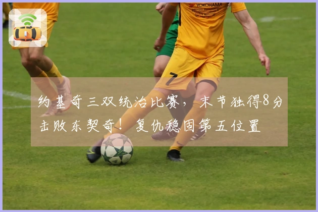 约基奇三双统治比赛，末节独得8分击败东契奇！复仇稳固第五位置