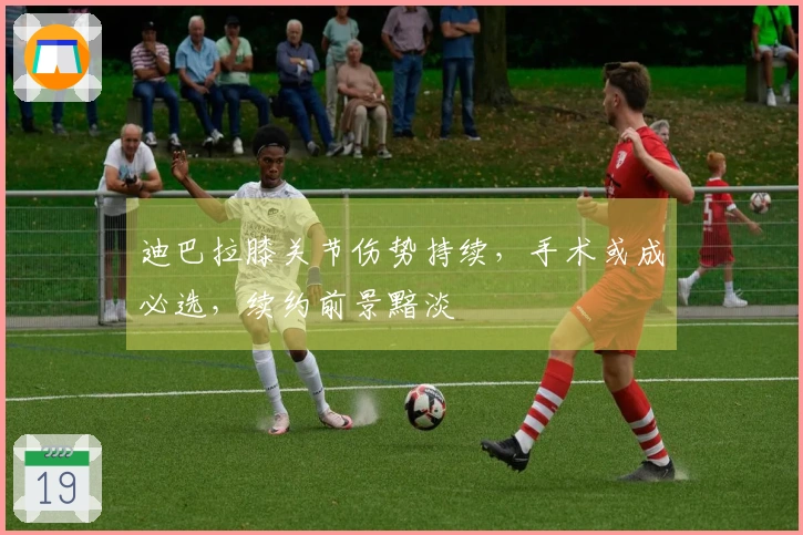 迪巴拉膝关节伤势持续，手术或成必选，续约前景黯淡