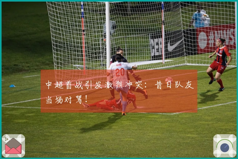 中超首战引发激烈冲突：昔日队友当场对骂！