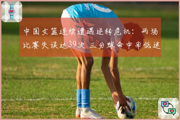 中国女篮连续遭遇逆转危机：两场比赛失误达39次 三分球命中率低迷
