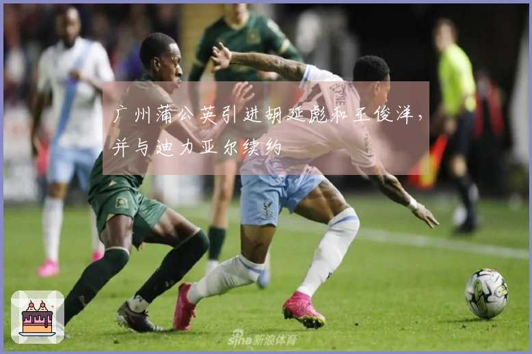 广州蒲公英引进胡延彪和王俊洋，并与迪力亚尔续约