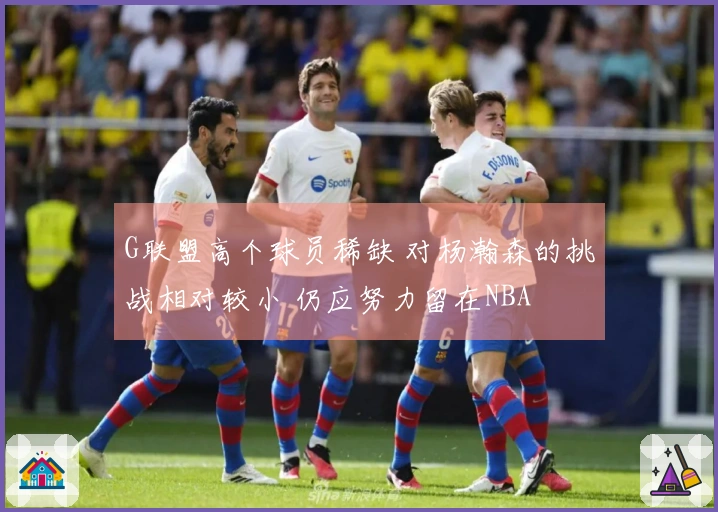 G联盟高个球员稀缺 对杨瀚森的挑战相对较小 仍应努力留在NBA