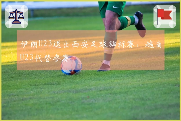 伊朗U23退出西安足球锦标赛，越南U23代替参赛