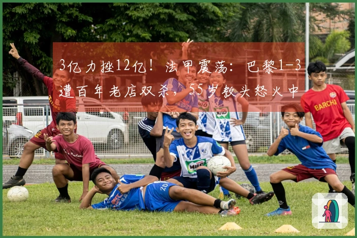3亿力挫12亿！法甲震荡：巴黎1-3遭百年老店双杀，55岁教头怒火中烧