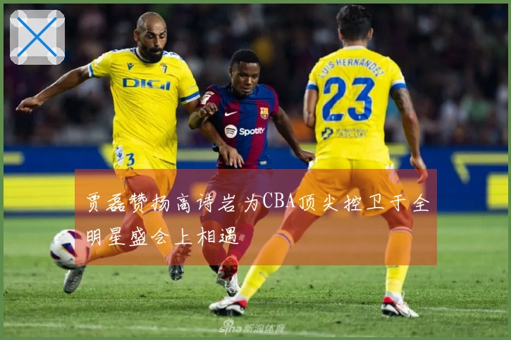 贾磊赞扬高诗岩为CBA顶尖控卫于全明星盛会上相遇