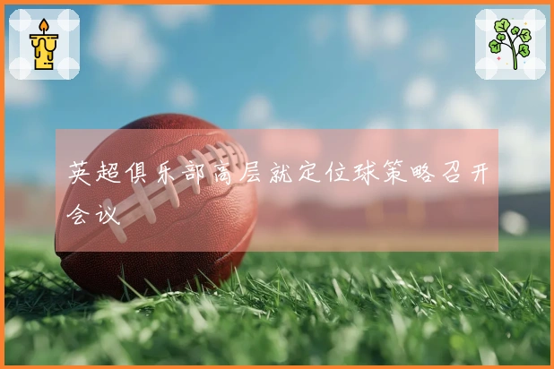 英超俱乐部高层就定位球策略召开会议