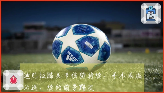 迪巴拉膝关节伤势持续，手术或成必选，续约前景黯淡