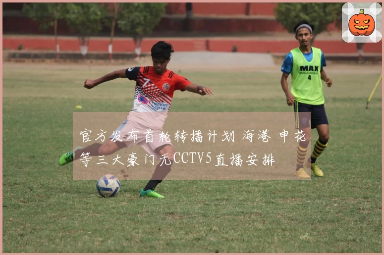 官方发布首轮转播计划 海港 申花等三大豪门无CCTV5直播安排