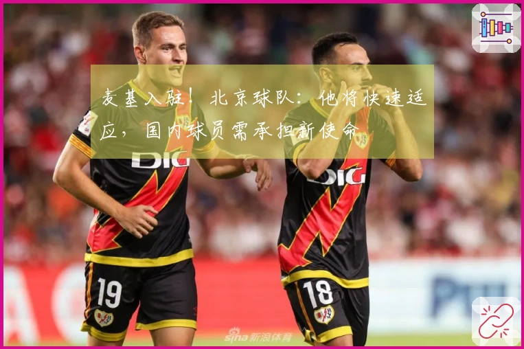 麦基入驻！北京球队：他将快速适应，国内球员需承担新使命