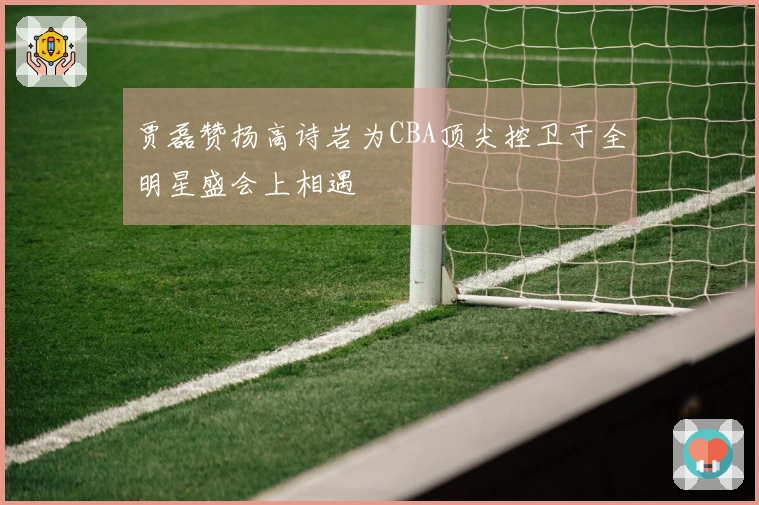 贾磊赞扬高诗岩为CBA顶尖控卫于全明星盛会上相遇