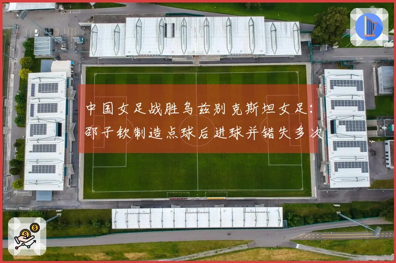 中国女足战胜乌兹别克斯坦女足：邵子钦制造点球后进球并错失多次机会