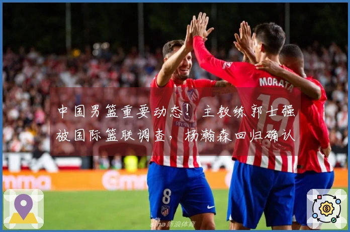 中国男篮重要动态！主教练郭士强被国际篮联调查，杨瀚森回归确认