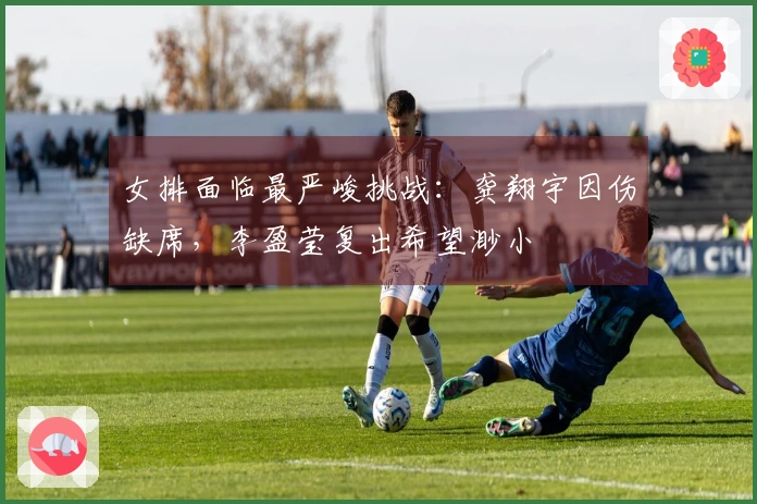 女排面临最严峻挑战：龚翔宇因伤缺席，李盈莹复出希望渺小