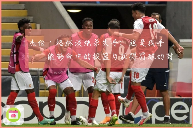 杰伦·格林谈绝杀失手：这是我平时能够命中的投篮与获得罚球的时刻