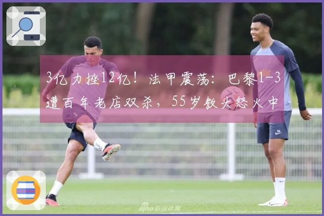 3亿力挫12亿！法甲震荡：巴黎1-3遭百年老店双杀，55岁教头怒火中烧