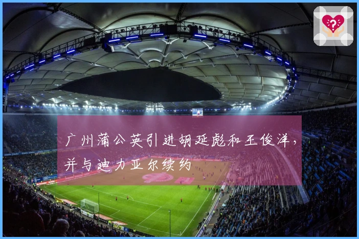 广州蒲公英引进胡延彪和王俊洋，并与迪力亚尔续约