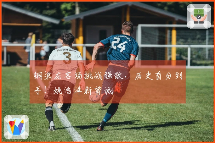 铜梁龙客场挑战强敌，历史首分到手！姚浩洋新曾诚