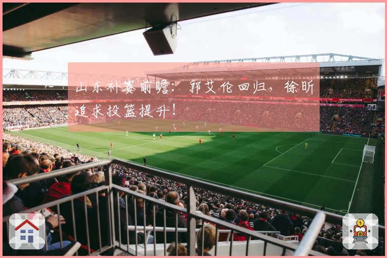 山东补赛前瞻：郭艾伦回归，徐昕追求投篮提升！